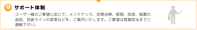 9.サポート体制　ユーザー様のご要望に応じて、メンテナンス、定期点検、修理、改造、装置の追加、包装ラインの変更などを、ご案内いたします。ご要望は営業担当までご連絡下さい。